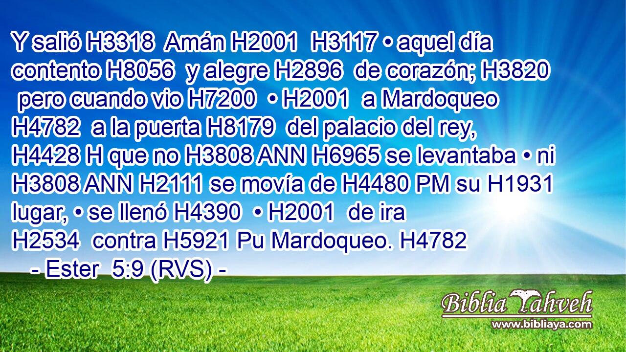 Y salió H3318  Amán H2001  H3117 • aquel día contento H8056  y alegre H2896  de corazón; H3820  pero cuando vio H7200  • H2001  a Mardoqueo H4782  a la puerta H8179  del palacio del rey, H4428 H que no H3808 ANN H6965 se levantaba • ni H3808 ANN H2111 se movía de H4480 PM su H1931  lugar, • se llenó H4390  • H2001  de ira H2534  contra H5921 Pu Mardoqueo. H4782  