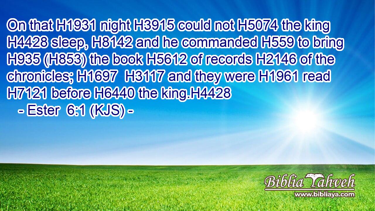 On that H1931 night H3915 could not H5074 the king H4428 sleep, H8142 and he commanded H559 to bring H935 (H853) the book H5612 of records H2146 of the chronicles; H1697  H3117 and they were H1961 read H7121 before H6440 the king.H4428