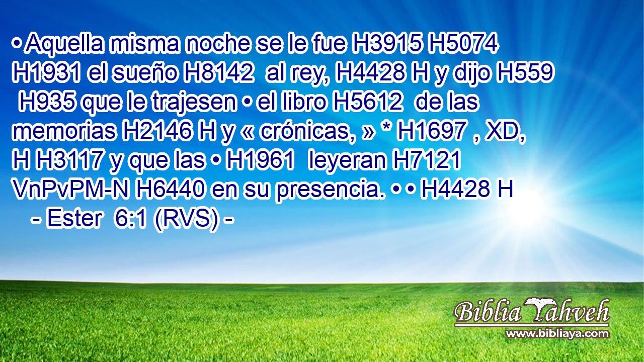 • Aquella misma noche se le fue H3915 H5074  H1931 el sueño H8142  al rey, H4428 H y dijo H559  H935 que le trajesen • el libro H5612  de las memorias H2146 H y « crónicas, » * H1697 , XD, H H3117 y que las • H1961  leyeran H7121 VnPvPM-N H6440 en su presencia. • • H4428 H 