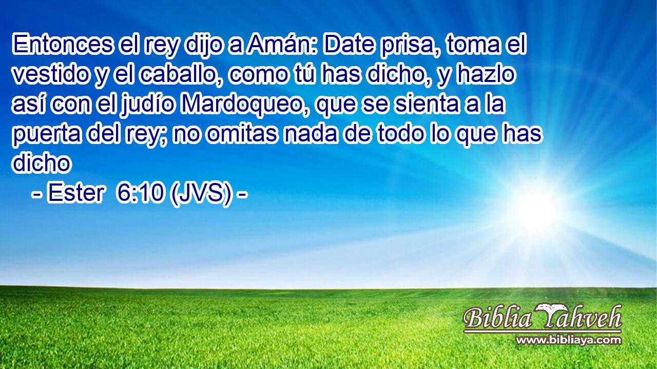 Entonces el rey dijo a Amán: Date prisa, toma el vestido y el caballo, como tú has dicho, y hazlo así con el judío Mardoqueo, que se sienta a la puerta del rey; no omitas nada de todo lo que has dicho