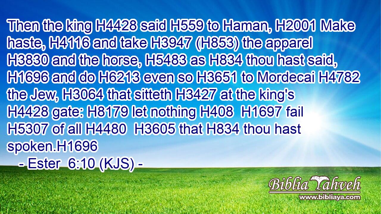 Then the king H4428 said H559 to Haman, H2001 Make haste, H4116 and take H3947 (H853) the apparel H3830 and the horse, H5483 as H834 thou hast said, H1696 and do H6213 even so H3651 to Mordecai H4782 the Jew, H3064 that sitteth H3427 at the king's H4428 gate: H8179 let nothing H408  H1697 fail H5307 of all H4480  H3605 that H834 thou hast spoken.H1696
