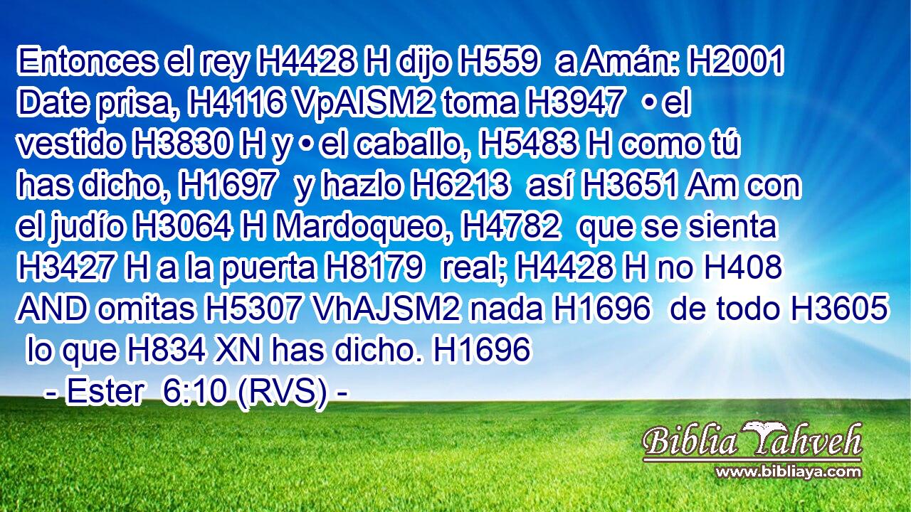 Entonces el rey H4428 H dijo H559  a Amán: H2001  Date prisa, H4116 VpAISM2 toma H3947  • el vestido H3830 H y • el caballo, H5483 H como tú has dicho, H1697  y hazlo H6213  así H3651 Am con el judío H3064 H Mardoqueo, H4782  que se sienta H3427 H a la puerta H8179  real; H4428 H no H408 AND omitas H5307 VhAJSM2 nada H1696  de todo H3605  lo que H834 XN has dicho. H1696