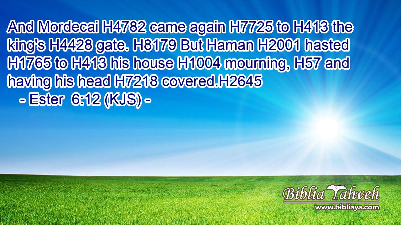 And Mordecai H4782 came again H7725 to H413 the king's H4428 gate. H8179 But Haman H2001 hasted H1765 to H413 his house H1004 mourning, H57 and having his head H7218 covered.H2645