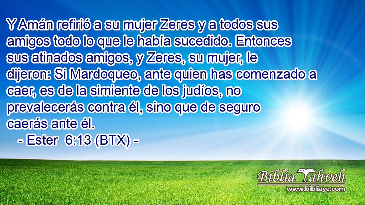 Y Amán refirió a su mujer Zeres y a todos sus amigos todo lo que le había sucedido. Entonces sus atinados amigos, y Zeres, su mujer, le dijeron: Si Mardoqueo, ante quien has comenzado a caer, es de la simiente de los judíos, no prevalecerás contra él, sino que de seguro caerás ante él.