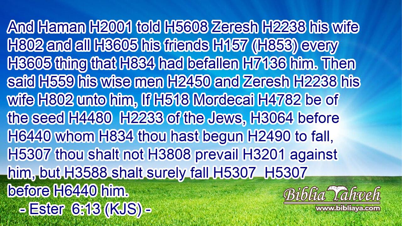 And Haman H2001 told H5608 Zeresh H2238 his wife H802 and all H3605 his friends H157 (H853) every H3605 thing that H834 had befallen H7136 him. Then said H559 his wise men H2450 and Zeresh H2238 his wife H802 unto him, If H518 Mordecai H4782 be of the seed H4480  H2233 of the Jews, H3064 before H6440 whom H834 thou hast begun H2490 to fall, H5307 thou shalt not H3808 prevail H3201 against him, but H3588 shalt surely fall H5307  H5307 before H6440 him.