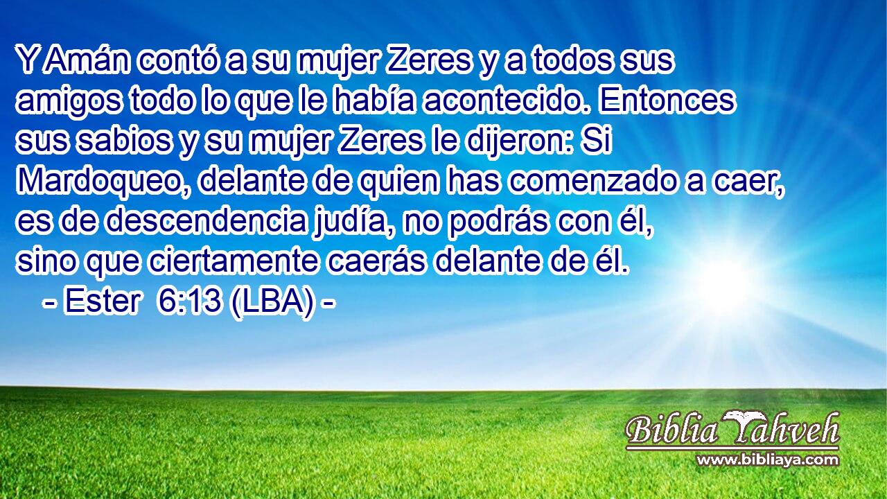 Y Amán contó a su mujer Zeres y a todos sus amigos todo lo que le había acontecido. Entonces sus sabios y su mujer Zeres le dijeron: Si Mardoqueo, delante de quien has comenzado a caer, es de descendencia judía, no podrás con él, sino que ciertamente caerás delante de él.