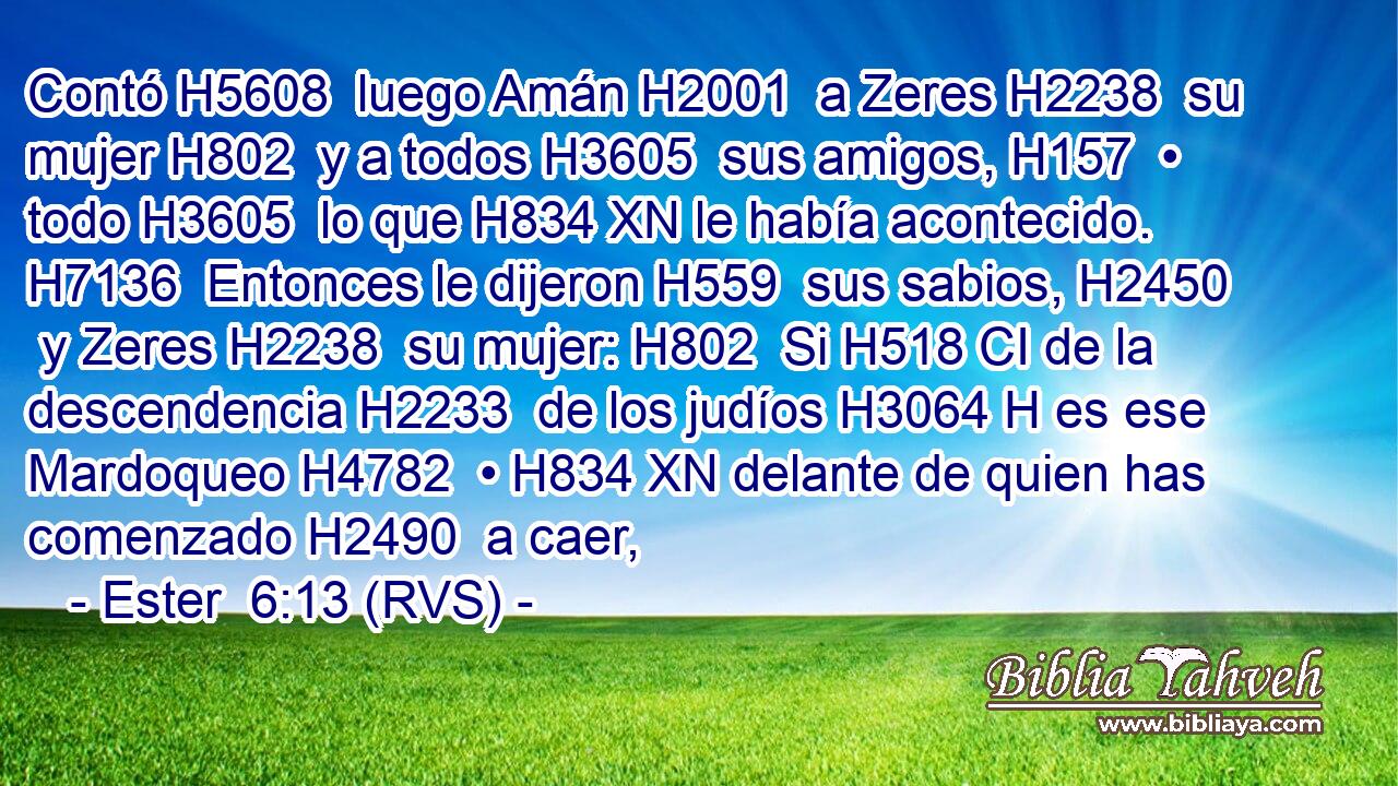 Contó H5608  luego Amán H2001  a Zeres H2238  su mujer H802  y a todos H3605  sus amigos, H157  • todo H3605  lo que H834 XN le había acontecido. H7136  Entonces le dijeron H559  sus sabios, H2450  y Zeres H2238  su mujer: H802  Si H518 CI de la descendencia H2233  de los judíos H3064 H es ese Mardoqueo H4782  • H834 XN delante de quien has comenzado H2490  a caer,