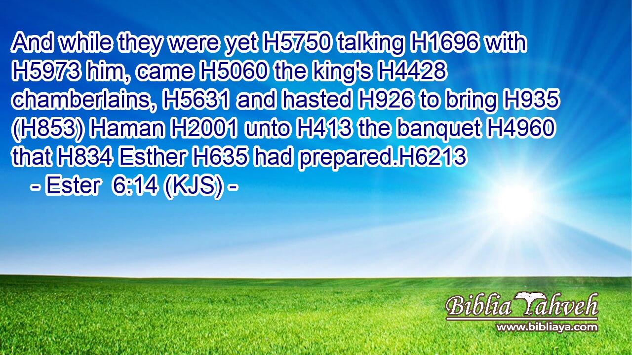 And while they were yet H5750 talking H1696 with H5973 him, came H5060 the king's H4428 chamberlains, H5631 and hasted H926 to bring H935 (H853) Haman H2001 unto H413 the banquet H4960 that H834 Esther H635 had prepared.H6213