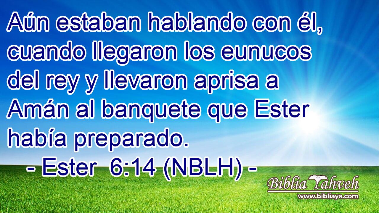  Aún estaban hablando con él, cuando llegaron los eunucos del rey y llevaron aprisa a Amán al banquete que Ester había preparado. 