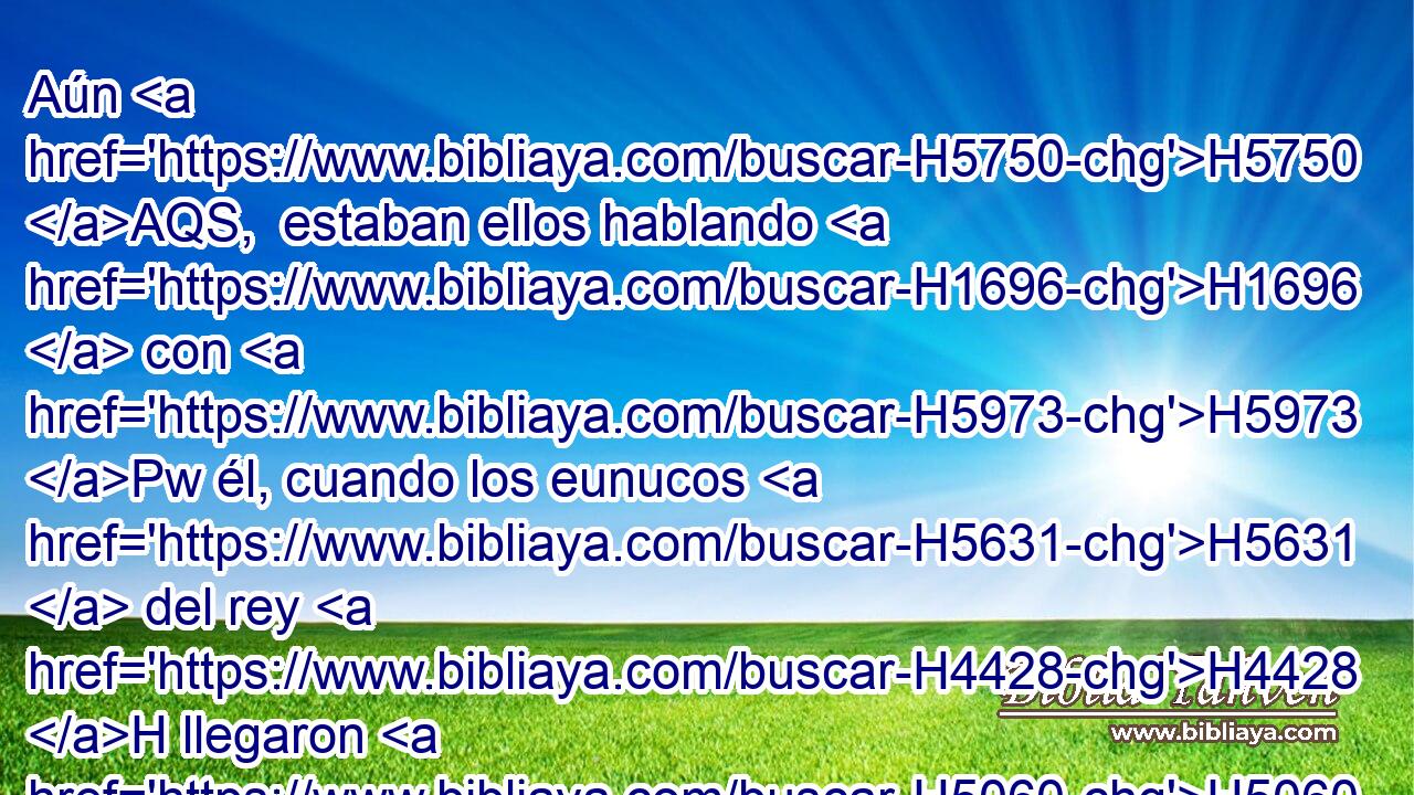 Aún H5750 AQS,  estaban ellos hablando H1696  con H5973 Pw él, cuando los eunucos H5631  del rey H4428 H llegaron H5060  • apresurados, H926 VhAmPM3 H935 para llevar a Amán H2001  al H413 PU, XD H4960 banquete que H834 XN Ester H635  había dispuesto. H6213  