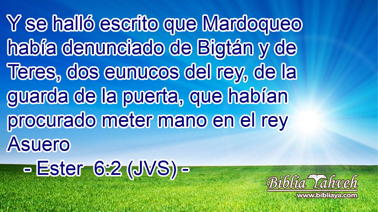 Y se halló escrito que Mardoqueo había denunciado de Bigtán y de Teres, dos eunucos del rey, de la guarda de la puerta, que habían procurado meter mano en el rey Asuero