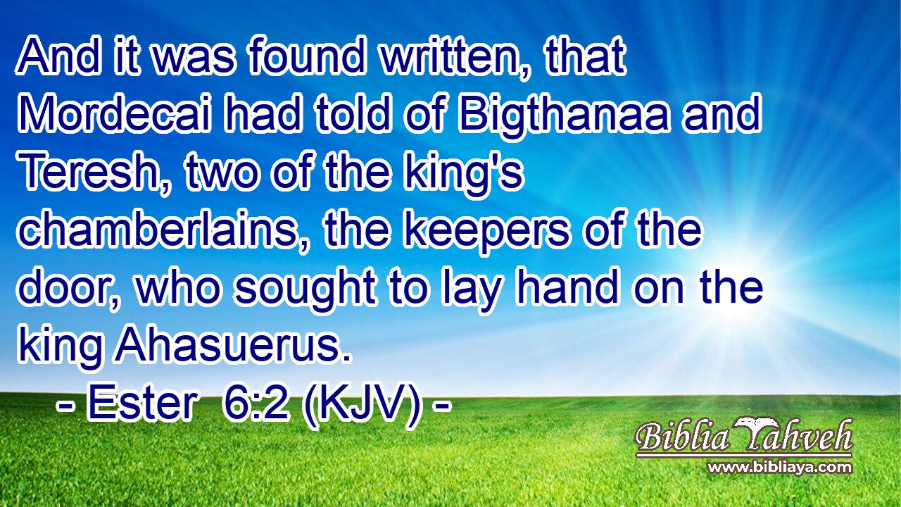And it was found written, that Mordecai had told of Bigthanaa and Teresh, two of the king's chamberlains, the keepers of the door, who sought to lay hand on the king Ahasuerus.