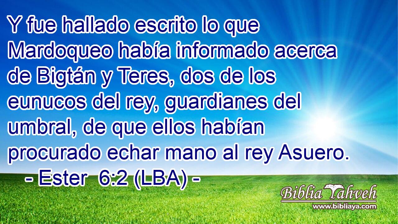Y fue hallado escrito lo que Mardoqueo había informado acerca de Bigtán y Teres, dos de los eunucos del rey, guardianes del umbral, de que ellos habían procurado echar mano al rey Asuero.