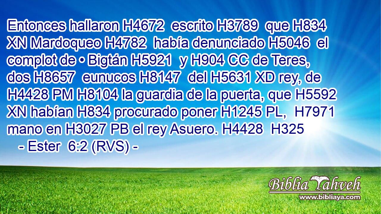 Entonces hallaron H4672  escrito H3789  que H834 XN Mardoqueo H4782  había denunciado H5046  el complot de • Bigtán H5921  y H904 CC de Teres, dos H8657  eunucos H8147  del H5631 XD rey, de H4428 PM H8104 la guardia de la puerta, que H5592 XN habían H834 procurado poner H1245 PL,  H7971 mano en H3027 PB el rey Asuero. H4428  H325 