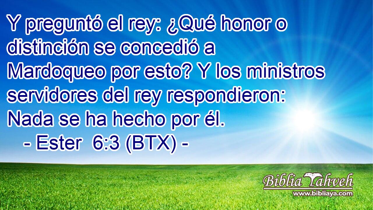 Y preguntó el rey: ¿Qué honor o distinción se concedió a Mardoqueo por esto? Y los ministros servidores del rey respondieron: Nada se ha hecho por él.