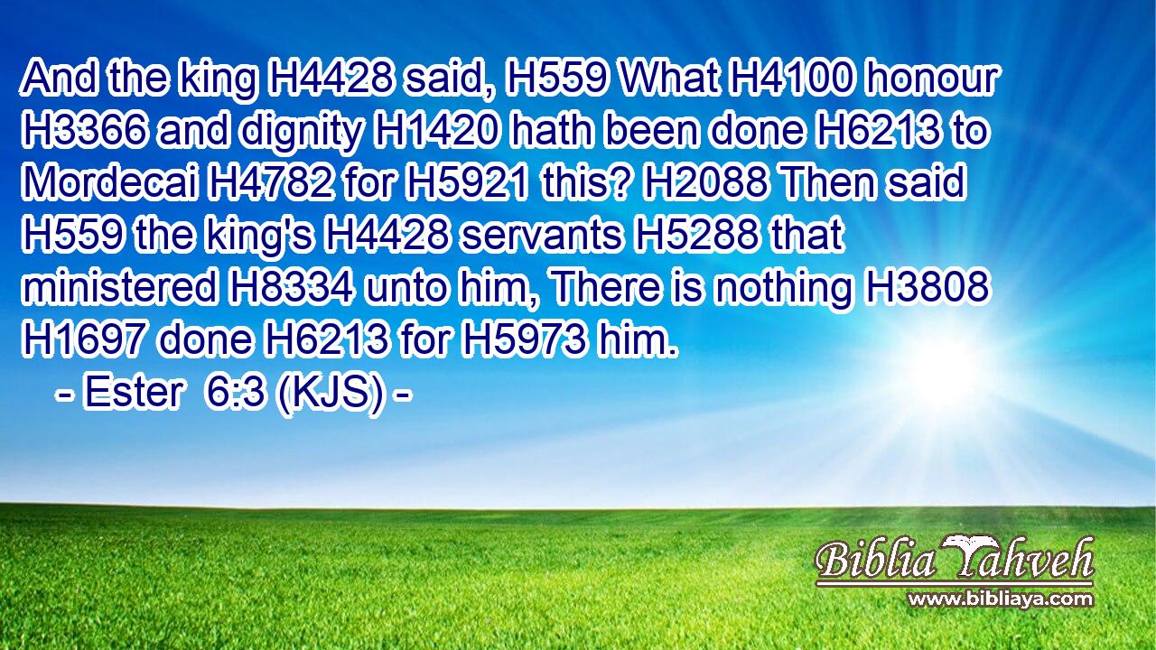 And the king H4428 said, H559 What H4100 honour H3366 and dignity H1420 hath been done H6213 to Mordecai H4782 for H5921 this? H2088 Then said H559 the king's H4428 servants H5288 that ministered H8334 unto him, There is nothing H3808  H1697 done H6213 for H5973 him.