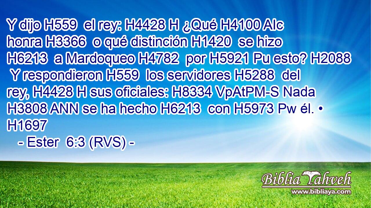 Y dijo H559  el rey: H4428 H ¿Qué H4100 AIc honra H3366  o qué distinción H1420  se hizo H6213  a Mardoqueo H4782  por H5921 Pu esto? H2088  Y respondieron H559  los servidores H5288  del rey, H4428 H sus oficiales: H8334 VpAtPM-S Nada H3808 ANN se ha hecho H6213  con H5973 Pw él. • H1697  