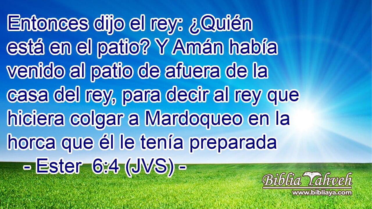 Entonces dijo el rey: ¿Quién está en el patio? Y Amán había venido al patio de afuera de la casa del rey, para decir al rey que hiciera colgar a Mardoqueo en la horca que él le tenía preparada