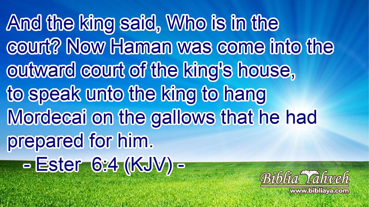 And the king said, Who is in the court? Now Haman was come into the outward court of the king's house, to speak unto the king to hang Mordecai on the gallows that he had prepared for him.