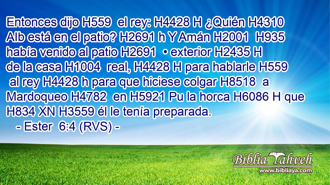 Entonces dijo H559  el rey: H4428 H ¿Quién H4310 AIb está en el patio? H2691 h Y Amán H2001  H935 había venido al patio H2691  • exterior H2435 H de la casa H1004  real, H4428 H para hablarle H559  al rey H4428 h para que hiciese colgar H8518  a Mardoqueo H4782  en H5921 Pu la horca H6086 H que H834 XN H3559 él le tenía preparada. 