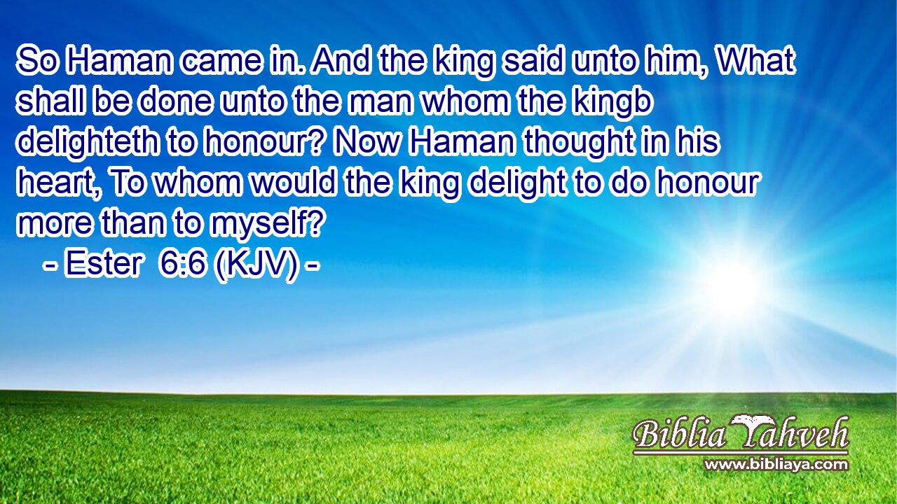 So Haman came in. And the king said unto him, What shall be done unto the man whom the kingb delighteth to honour? Now Haman thought in his heart, To whom would the king delight to do honour more than to myself?