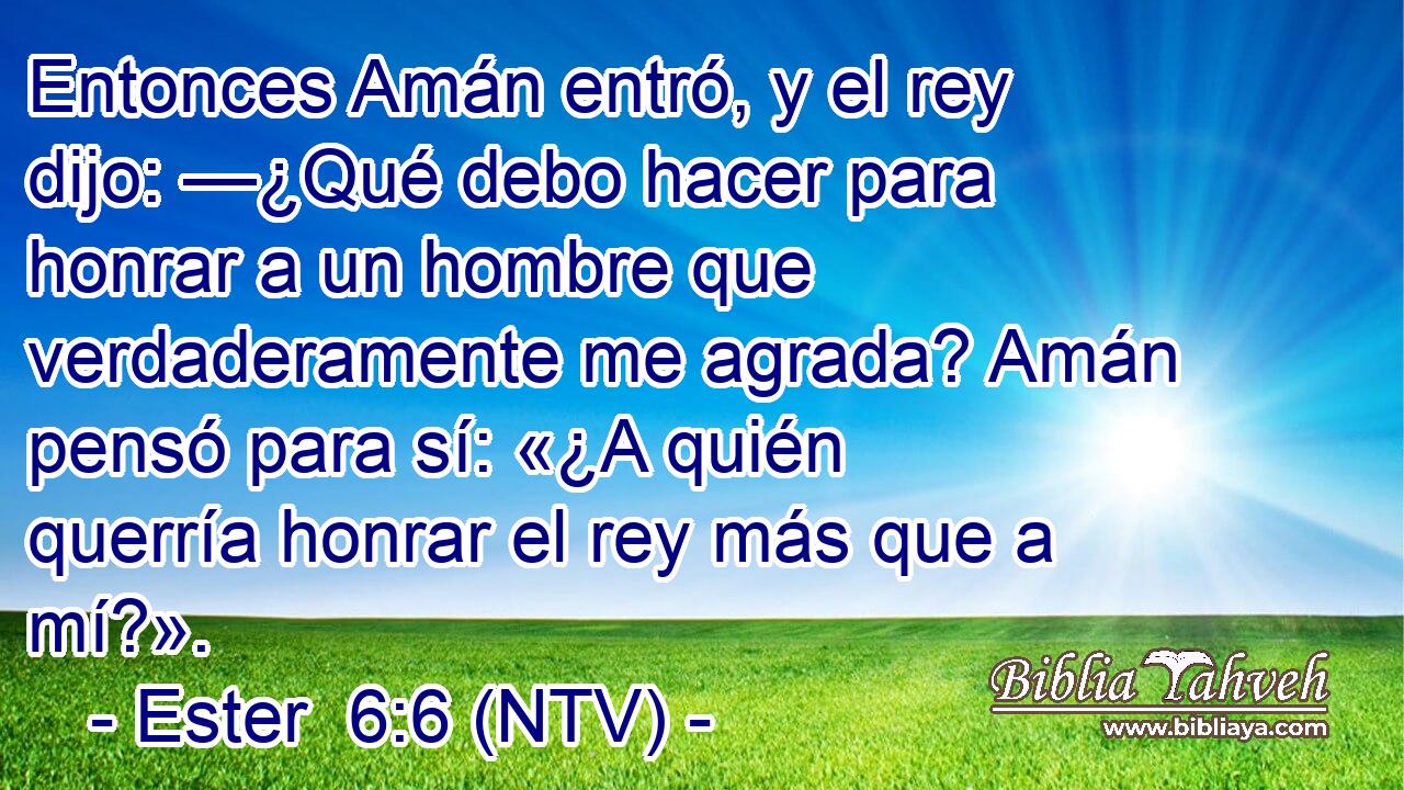 Entonces Amán entró, y el rey dijo: —¿Qué debo hacer para honrar a un hombre que verdaderamente me agrada? Amán pensó para sí: «¿A quién querría honrar el rey más que a mí?».