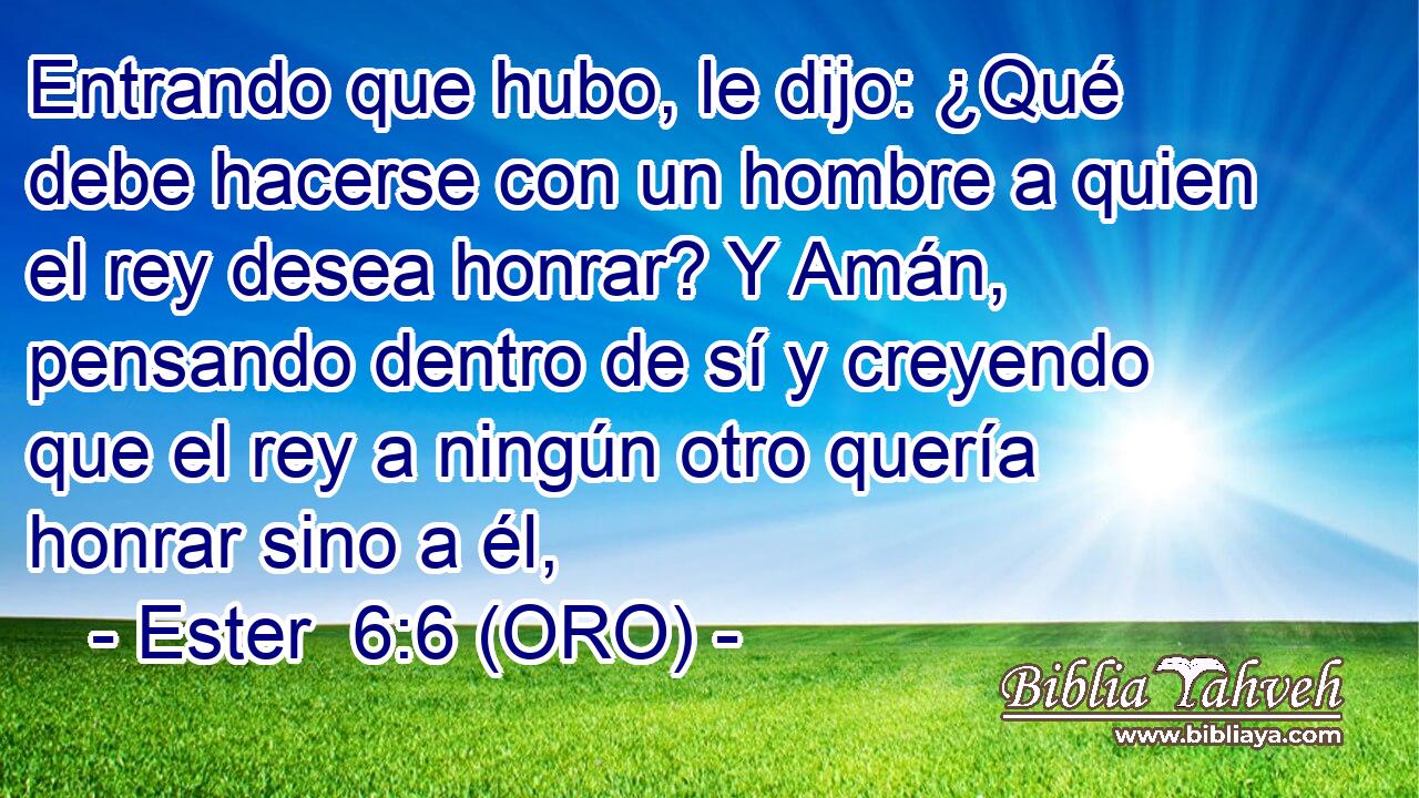  Entrando que hubo, le dijo: ¿Qué debe hacerse con un hombre a quien el rey desea honrar? Y Amán, pensando dentro de sí y creyendo que el rey a ningún otro quería honrar sino a él, 