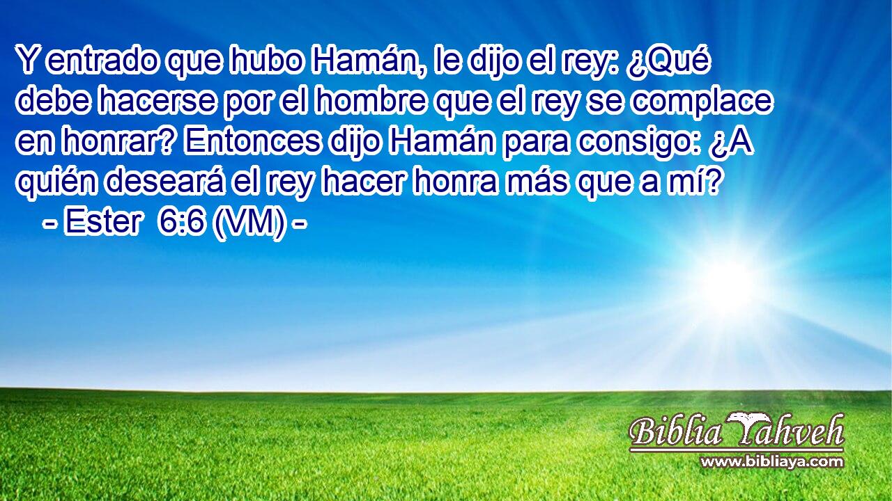  Y entrado que hubo Hamán, le dijo el rey: ¿Qué debe hacerse por el hombre que el rey se complace en honrar? Entonces dijo Hamán para consigo: ¿A quién deseará el rey hacer honra más que a mí? 