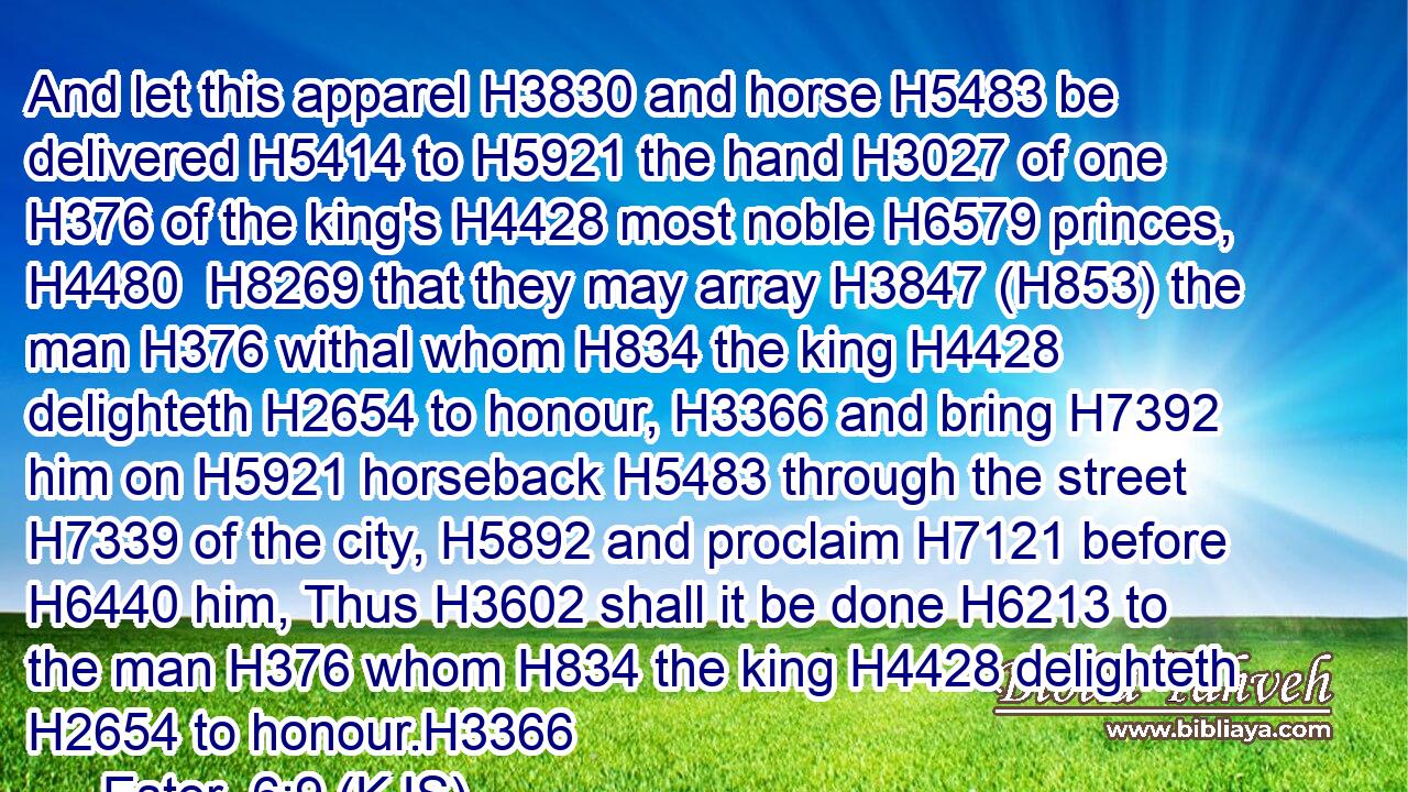 And let this apparel H3830 and horse H5483 be delivered H5414 to H5921 the hand H3027 of one H376 of the king's H4428 most noble H6579 princes, H4480  H8269 that they may array H3847 (H853) the man H376 withal whom H834 the king H4428 delighteth H2654 to honour, H3366 and bring H7392 him on H5921 horseback H5483 through the street H7339 of the city, H5892 and proclaim H7121 before H6440 him, Thus H3602 shall it be done H6213 to the man H376 whom H834 the king H4428 delighteth H2654 to honour.H3366