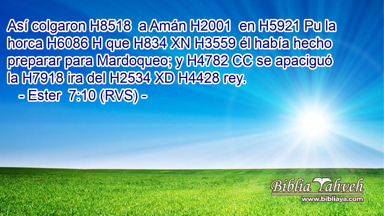 Así colgaron H8518  a Amán H2001  en H5921 Pu la horca H6086 H que H834 XN H3559 él había hecho preparar para Mardoqueo; y H4782 CC se apaciguó la H7918 ira del H2534 XD H4428 rey. 