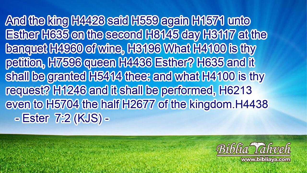 And the king H4428 said H559 again H1571 unto Esther H635 on the second H8145 day H3117 at the banquet H4960 of wine, H3196 What H4100 is thy petition, H7596 queen H4436 Esther? H635 and it shall be granted H5414 thee: and what H4100 is thy request? H1246 and it shall be performed, H6213 even to H5704 the half H2677 of the kingdom.H4438