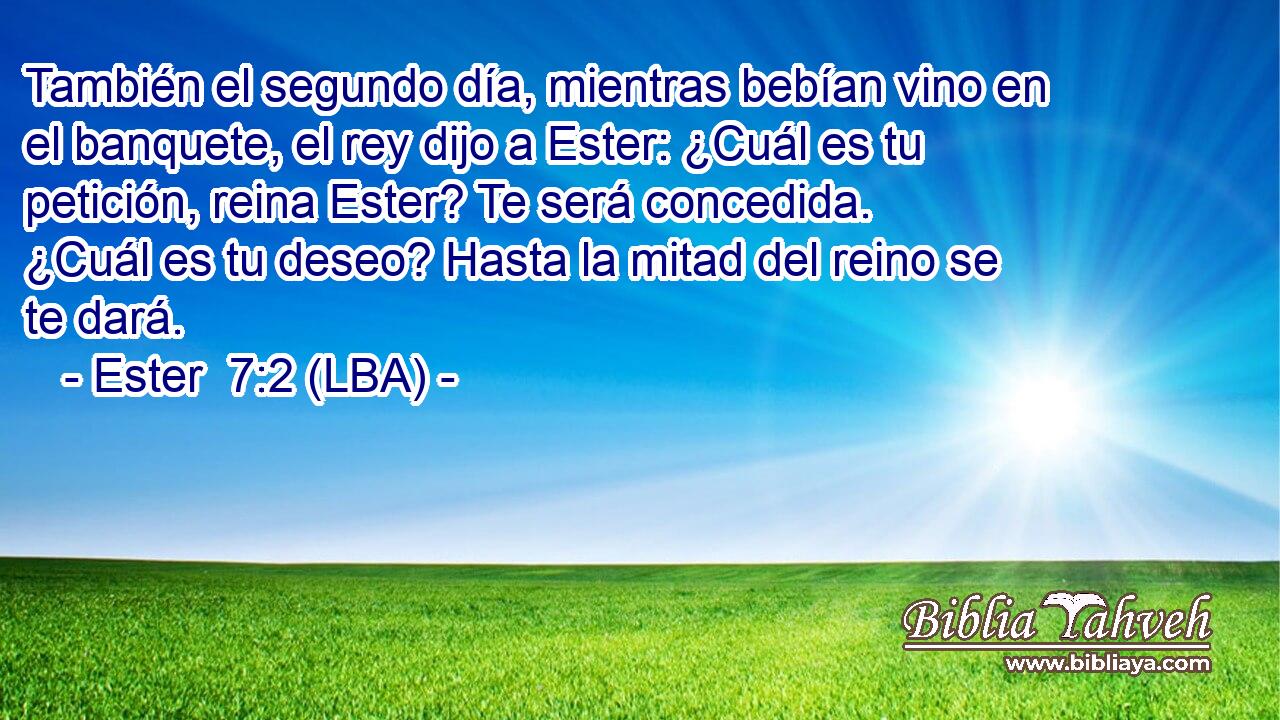 También el segundo día, mientras bebían vino en el banquete, el rey dijo a Ester: ¿Cuál es tu petición, reina Ester? Te será concedida. ¿Cuál es tu deseo? Hasta la mitad del reino se te dará.