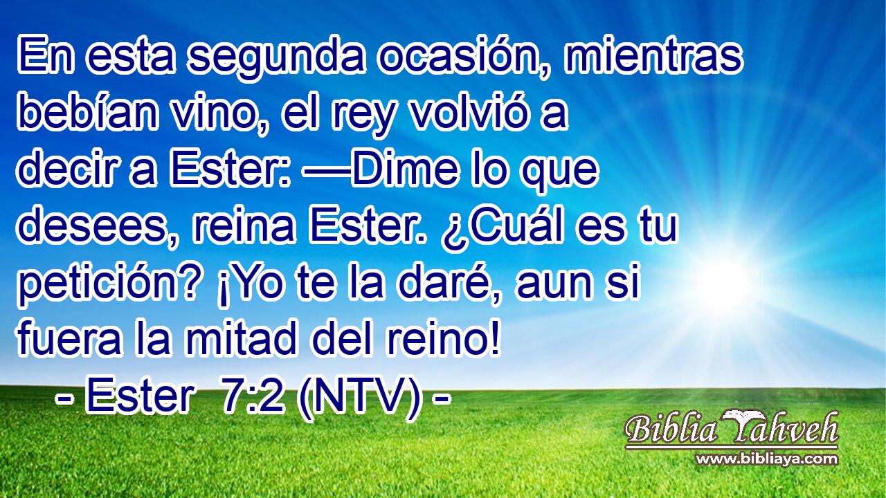 En esta segunda ocasión, mientras bebían vino, el rey volvió a decir a Ester: —Dime lo que desees, reina Ester. ¿Cuál es tu petición? ¡Yo te la daré, aun si fuera la mitad del reino!