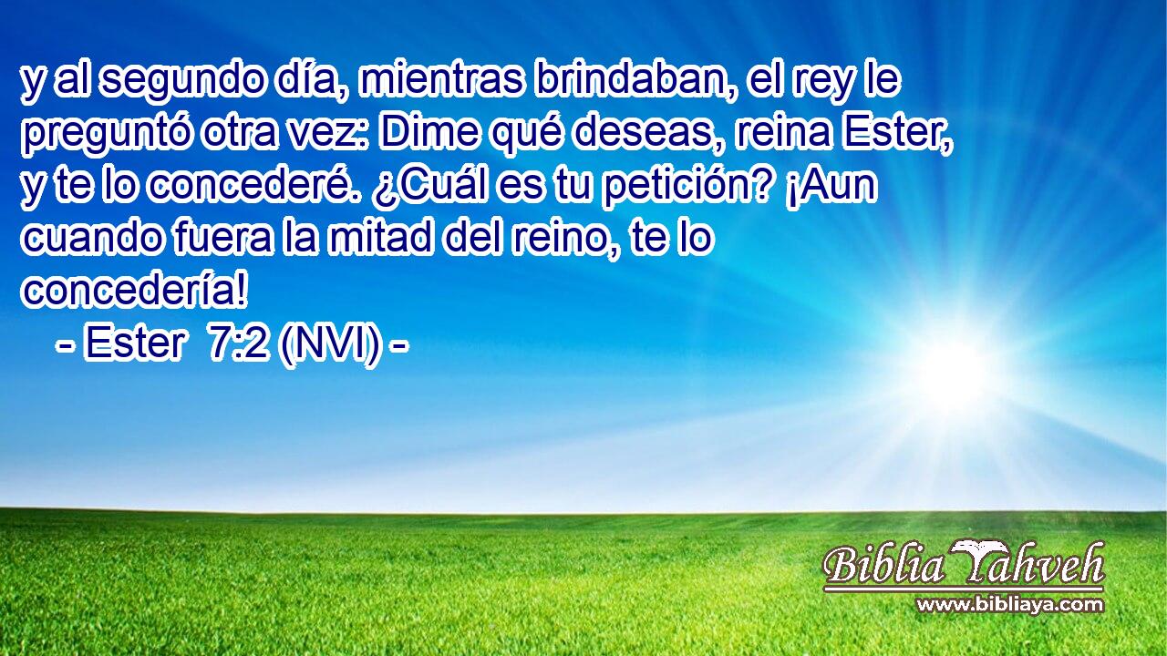  y al segundo día, mientras brindaban, el rey le preguntó otra vez: Dime qué deseas, reina Ester, y te lo concederé. ¿Cuál es tu petición? ¡Aun cuando fuera la mitad del reino, te lo concedería! 