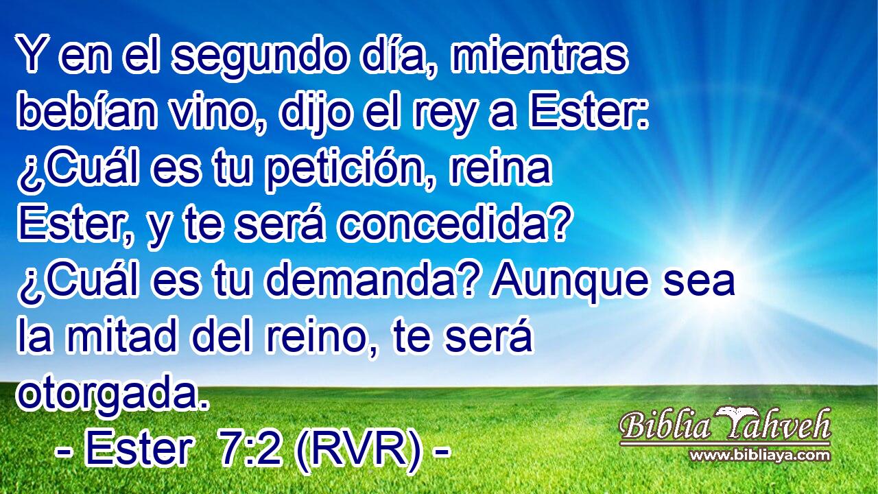Y en el segundo día, mientras bebían vino, dijo el rey a Ester: ¿Cuál es tu petición, reina Ester, y te será concedida? ¿Cuál es tu demanda? Aunque sea la mitad del reino, te será otorgada.