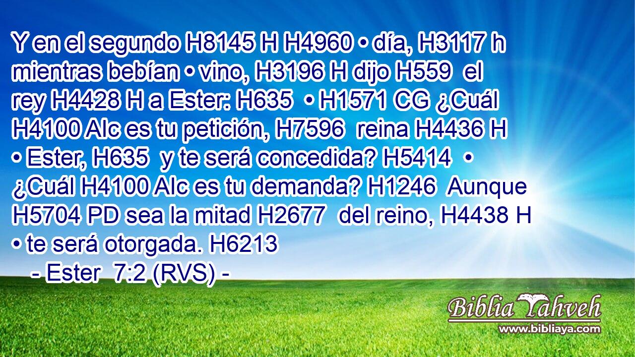 Y en el segundo H8145 H H4960 • día, H3117 h mientras bebían • vino, H3196 H dijo H559  el rey H4428 H a Ester: H635  • H1571 CG ¿Cuál H4100 AIc es tu petición, H7596  reina H4436 H • Ester, H635  y te será concedida? H5414  • ¿Cuál H4100 AIc es tu demanda? H1246  Aunque H5704 PD sea la mitad H2677  del reino, H4438 H • te será otorgada. H6213  