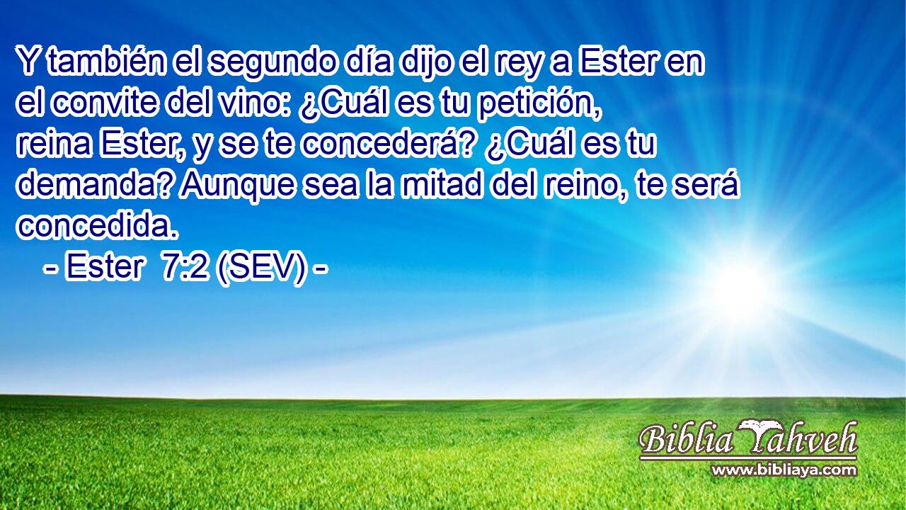 Y también el segundo día dijo el rey a Ester en el convite del vino: ¿Cuál es tu petición, reina Ester, y se te concederá? ¿Cuál es tu demanda? Aunque sea la mitad del reino, te será concedida.