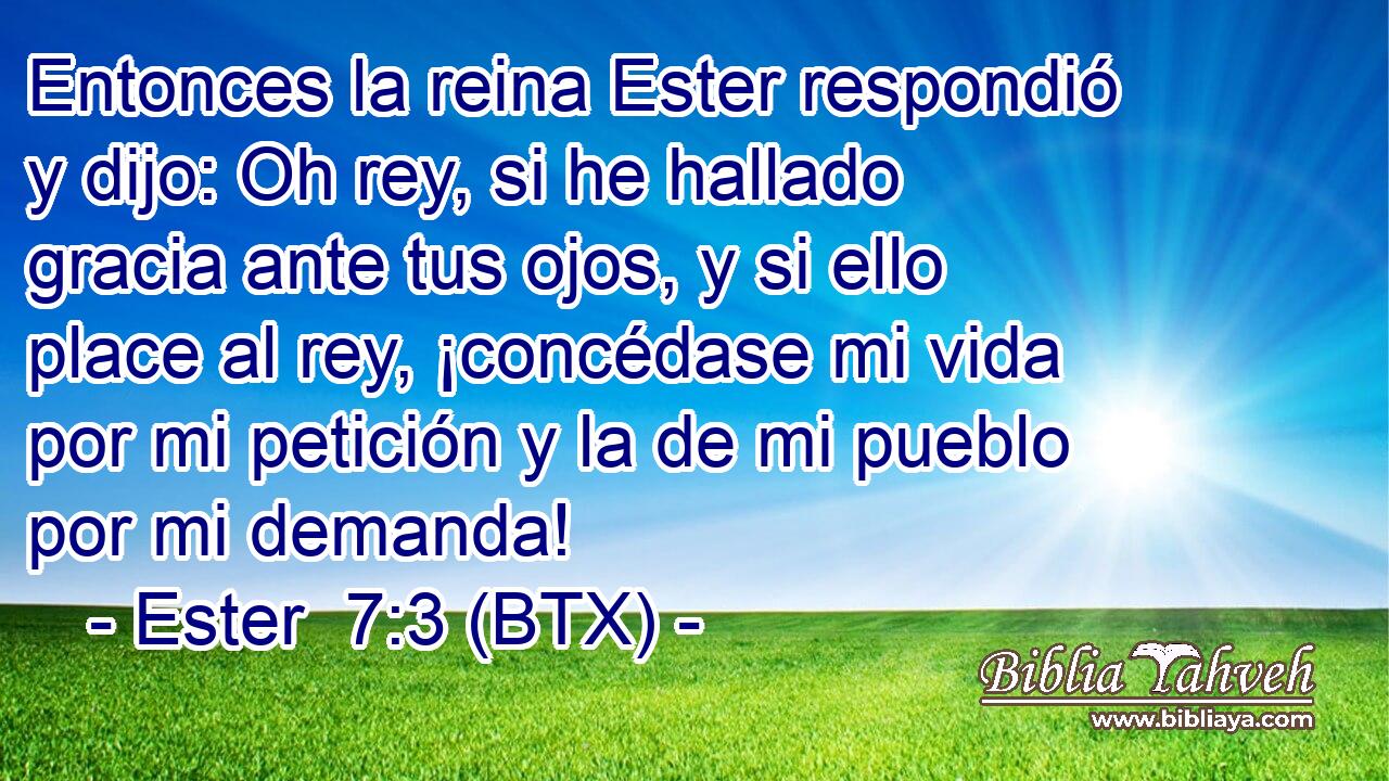 Entonces la reina Ester respondió y dijo: Oh rey, si he hallado gracia ante tus ojos, y si ello place al rey, ¡concédase mi vida por mi petición y la de mi pueblo por mi demanda!