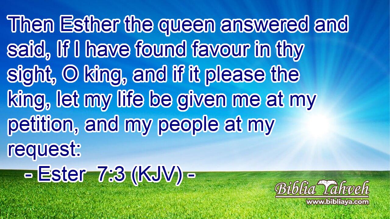 Then Esther the queen answered and said, If I have found favour in thy sight, O king, and if it please the king, let my life be given me at my petition, and my people at my request: