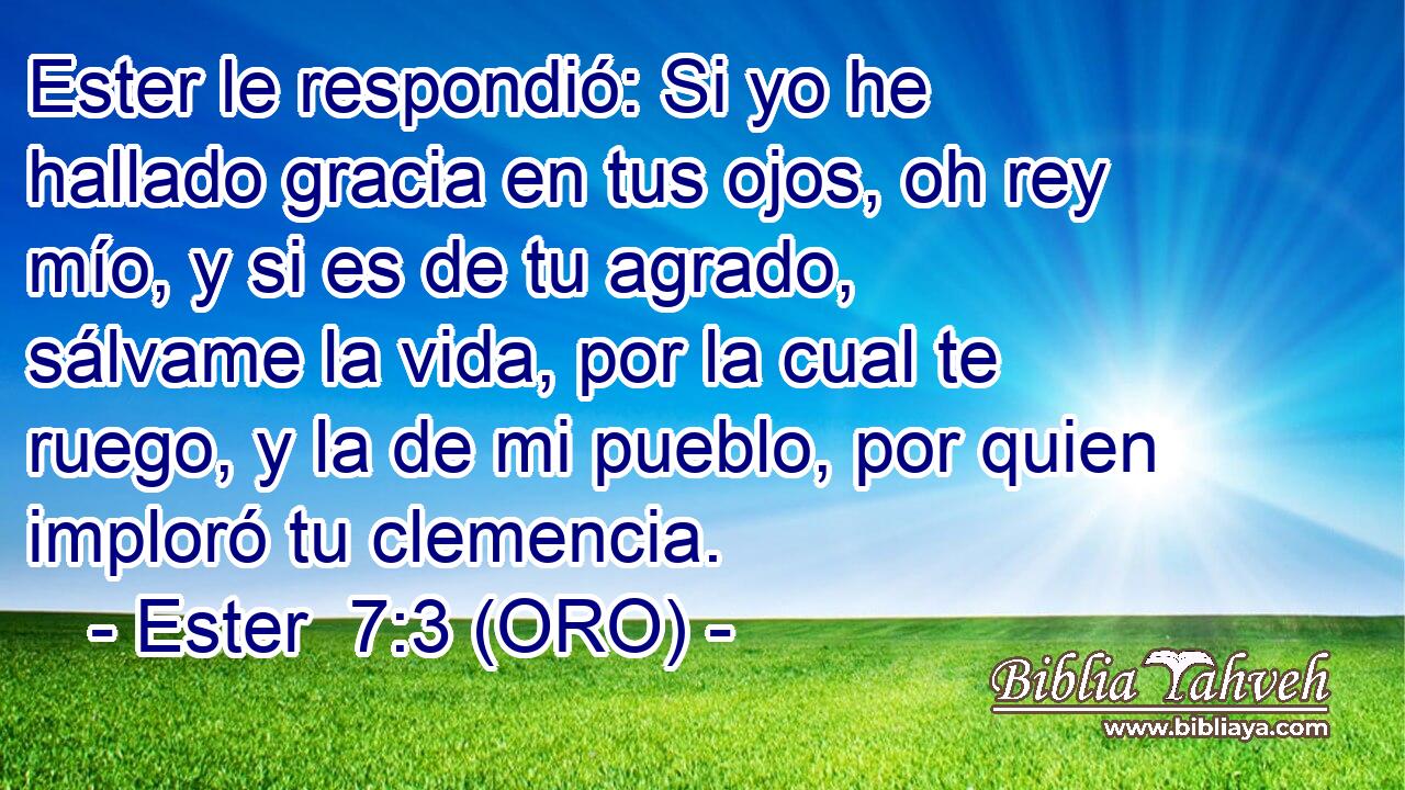  Ester le respondió: Si yo he hallado gracia en tus ojos, oh rey mío, y si es de tu agrado, sálvame la vida, por la cual te ruego, y la de mi pueblo, por quien imploró tu clemencia. 