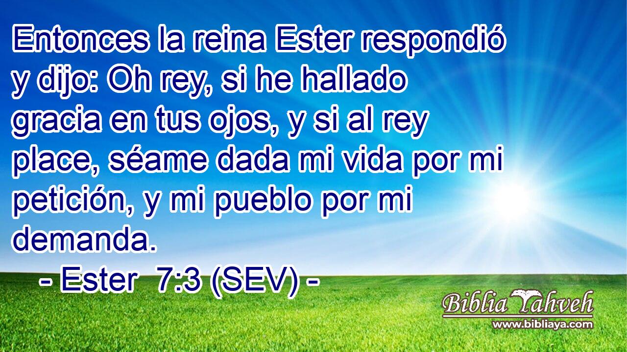 Entonces la reina Ester respondió y dijo: Oh rey, si he hallado gracia en tus ojos, y si al rey place, séame dada mi vida por mi petición, y mi pueblo por mi demanda.