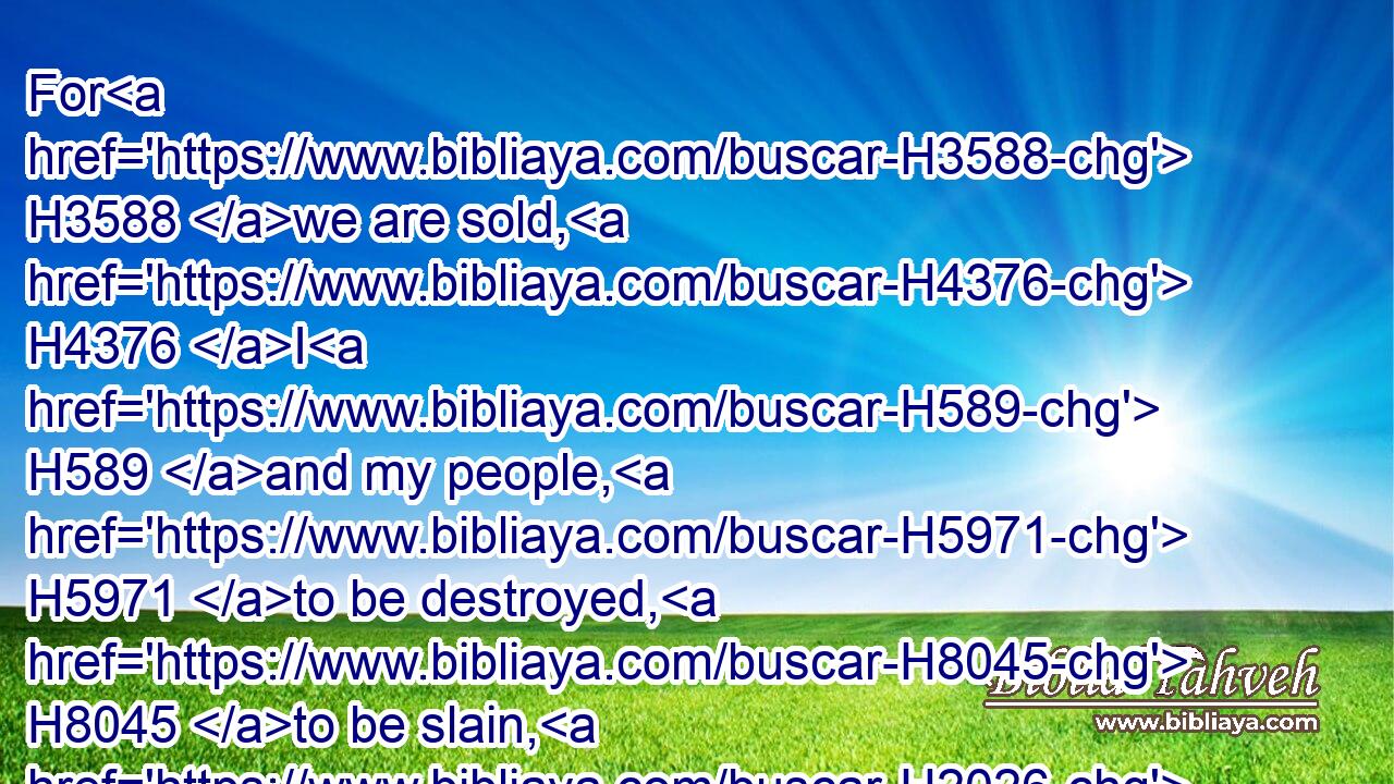 For H3588 we are sold, H4376 I H589 and my people, H5971 to be destroyed, H8045 to be slain, H2026 and to perish. H6 But if H432 we had been sold H4376 for bondmen H5650 and bondwomen, H8198 I had held my tongue, H2790 although H3588 the enemy H6862 could not H369 countervail H7737 the king's H4428 damage.H5143