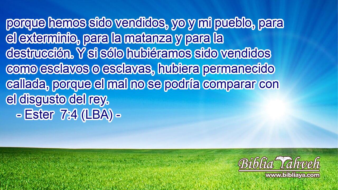 porque hemos sido vendidos, yo y mi pueblo, para el exterminio, para la matanza y para la destrucción. Y si sólo hubiéramos sido vendidos como esclavos o esclavas, hubiera permanecido callada, porque el mal no se podría comparar con el disgusto del rey.