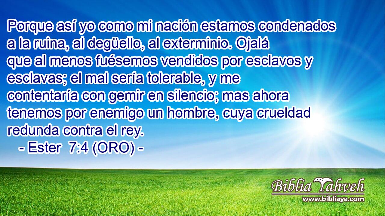 Porque así yo como mi nación estamos condenados a la ruina, al degüello, al exterminio. Ojalá que al menos fuésemos vendidos por esclavos y esclavas; el mal sería tolerable, y me contentaría con gemir en silencio; mas ahora tenemos por enemigo un hombre, cuya crueldad redunda contra el rey. 