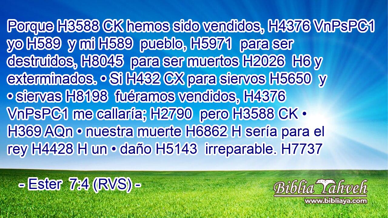 Porque H3588 CK hemos sido vendidos, H4376 VnPsPC1 yo H589  y mi H589  pueblo, H5971  para ser destruidos, H8045  para ser muertos H2026  H6 y exterminados. • Si H432 CX para siervos H5650  y • siervas H8198  fuéramos vendidos, H4376 VnPsPC1 me callaría; H2790  pero H3588 CK • H369 AQn • nuestra muerte H6862 H sería para el rey H4428 H un • daño H5143  irreparable. H7737  
