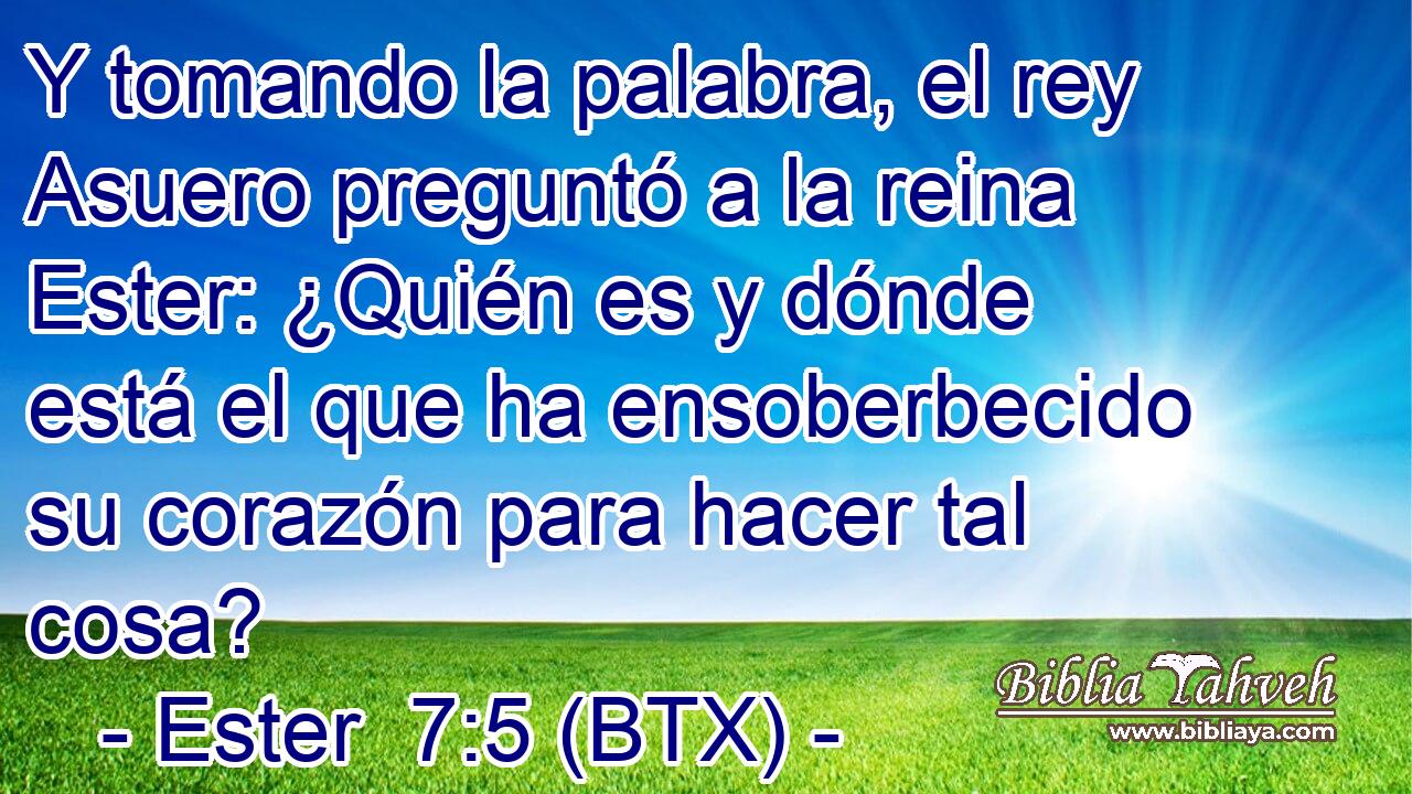 Y tomando la palabra, el rey Asuero preguntó a la reina Ester: ¿Quién es y dónde está el que ha ensoberbecido su corazón para hacer tal cosa?