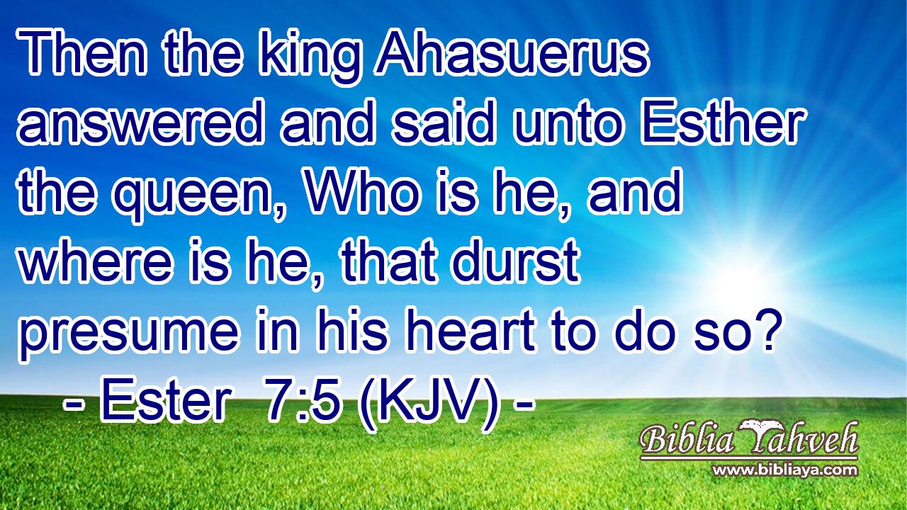 Then the king Ahasuerus answered and said unto Esther the queen, Who is he, and where is he, that durst presume in his heart to do so?
