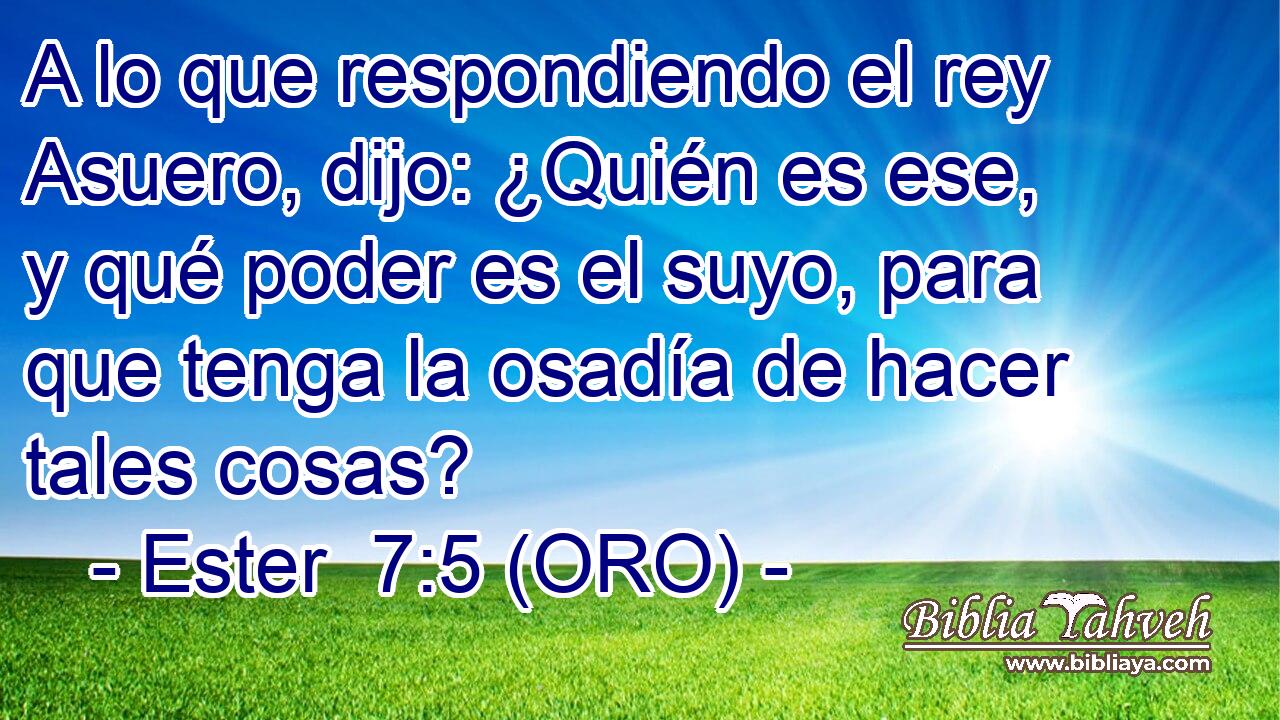  A lo que respondiendo el rey Asuero, dijo: ¿Quién es ese, y qué poder es el suyo, para que tenga la osadía de hacer tales cosas? 