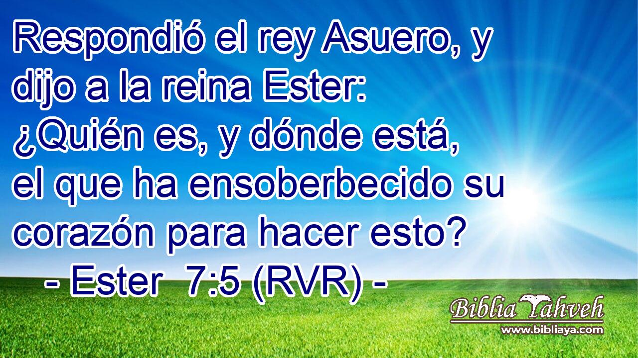 Respondió el rey Asuero, y dijo a la reina Ester: ¿Quién es, y dónde está, el que ha ensoberbecido su corazón para hacer esto?