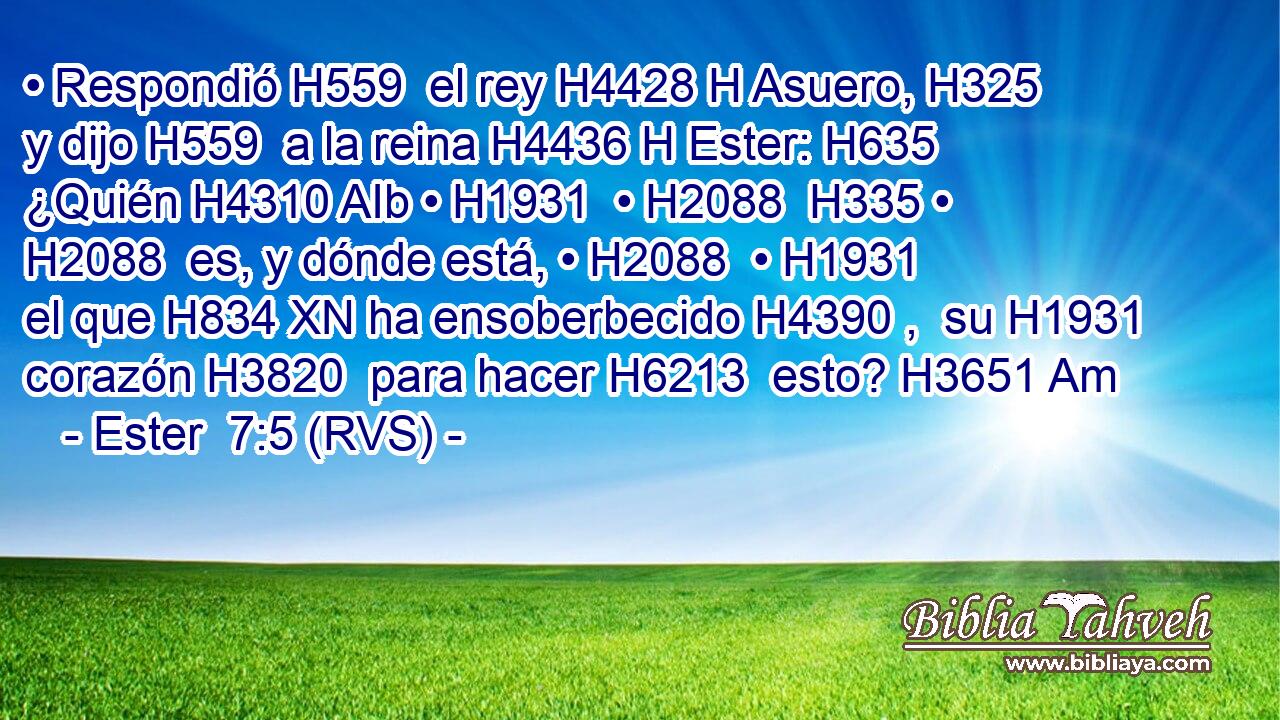 • Respondió H559  el rey H4428 H Asuero, H325  y dijo H559  a la reina H4436 H Ester: H635  ¿Quién H4310 AIb • H1931  • H2088  H335 • H2088  es, y dónde está, • H2088  • H1931  el que H834 XN ha ensoberbecido H4390 ,  su H1931  corazón H3820  para hacer H6213  esto? H3651 Am 